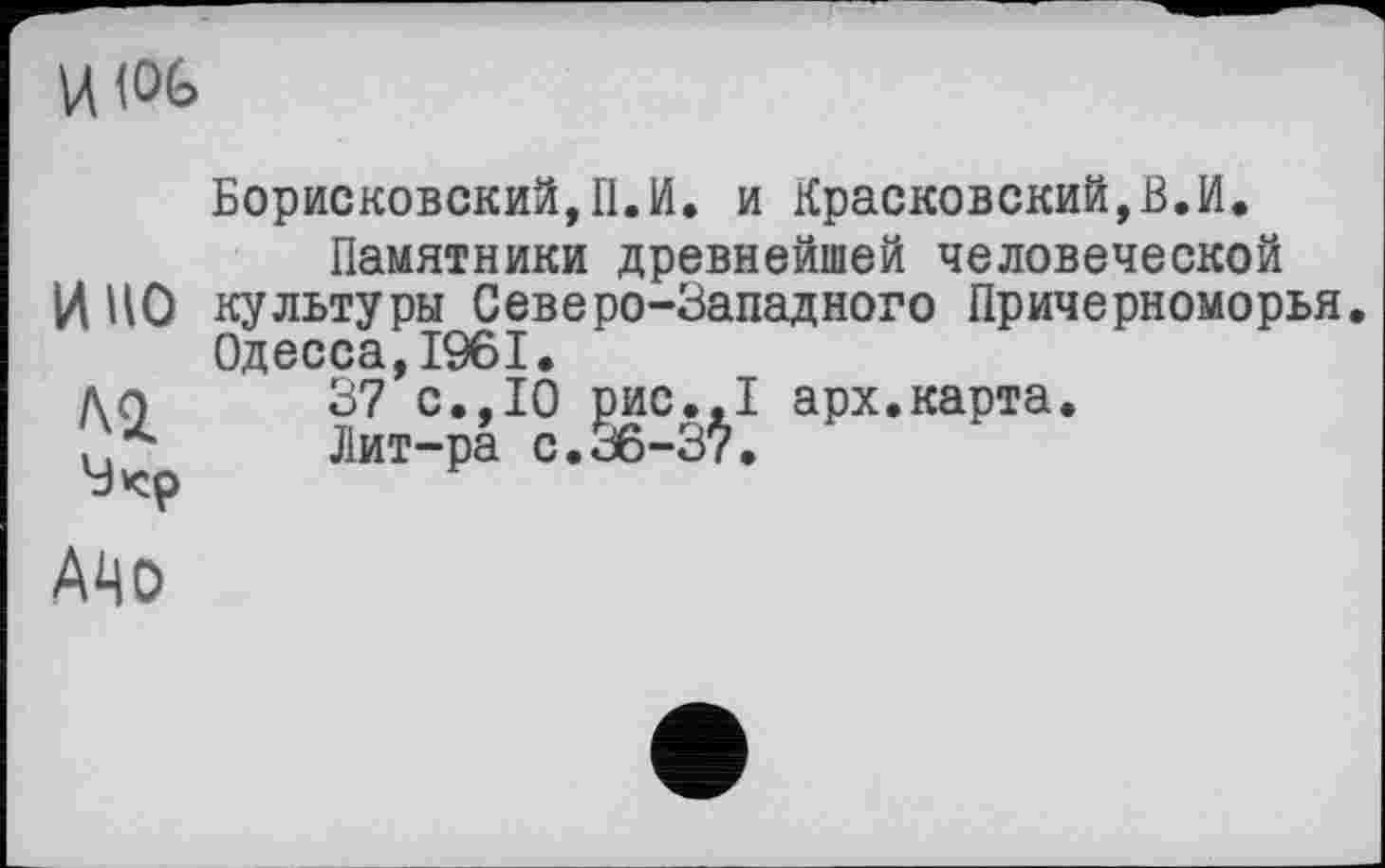 ﻿HW
и но
Борисковский,П.И. и Красковский,В.И.
Памятники древнейшей человеческой культуры Северо-Западного Причерноморья, Одесса,1961.
37 с.,10 рис.,1 арх.карта.
Лит-ра с.36-37.
АЧо